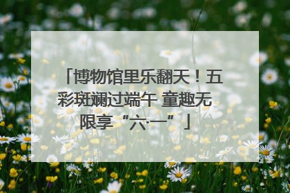 博物馆里乐翻天！五彩斑斓过端午 童趣无限享“六·一”