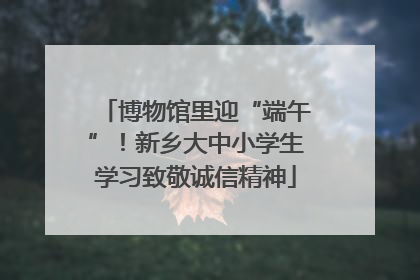 博物馆里迎“端午”！新乡大中小学生学习致敬诚信精神