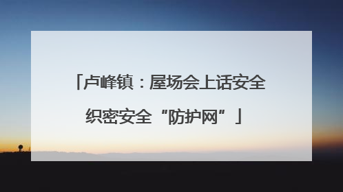 卢峰镇：屋场会上话安全 织密安全“防护网”