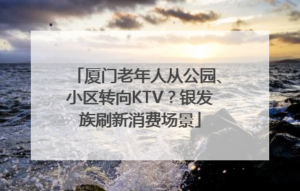 厦门老年人从公园、小区转向KTV？银发族刷新消费场景