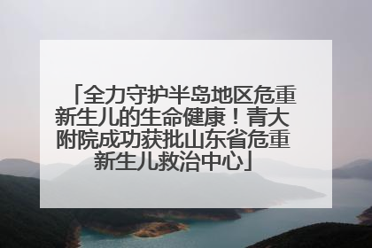 全力守护半岛地区危重新生儿的生命健康！青大附院成功获批山东省危重新生儿救治中心