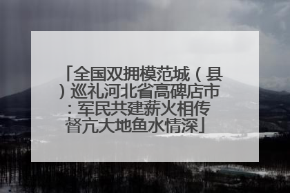 全国双拥模范城（县）巡礼河北省高碑店市：军民共建薪火相传 督亢大地鱼水情深