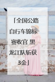 全国公路自行车锦标赛收官 黑龙江队斩获3金