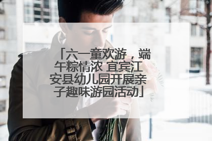 六一童欢游，端午粽情浓 宜宾江安县幼儿园开展亲子趣味游园活动