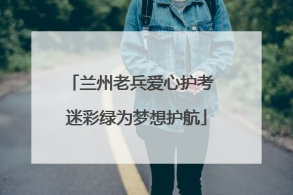 兰州老兵爱心护考 迷彩绿为梦想护航