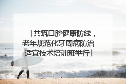 共筑口腔健康防线，老年规范化牙周病防治适宜技术培训班举行
