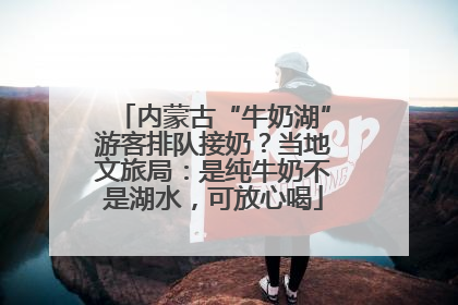 内蒙古“牛奶湖”游客排队接奶？当地文旅局：是纯牛奶不是湖水，可放心喝