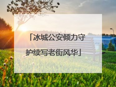 冰城公安倾力守护续写老街风华