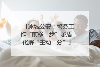 冰城公安：警务工作“前移一步”矛盾化解“主动一分”