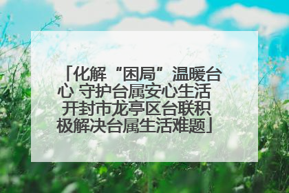 化解“困局”温暖台心 守护台属安心生活 开封市龙亭区台联积极解决台属生活难题