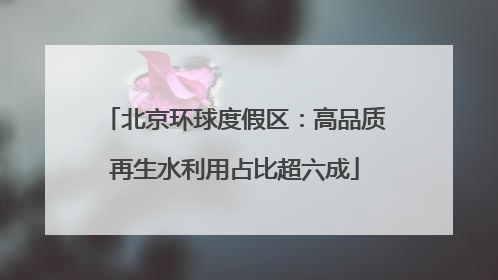 北京环球度假区：高品质再生水利用占比超六成