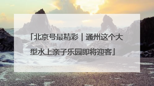 北京号最精彩｜通州这个大型水上亲子乐园即将迎客