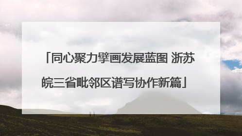 同心聚力擘画发展蓝图 浙苏皖三省毗邻区谱写协作新篇