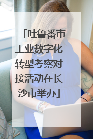 吐鲁番市工业数字化转型考察对接活动在长沙市举办