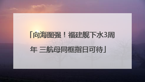 向海图强！福建舰下水3周年 三航母同框指日可待