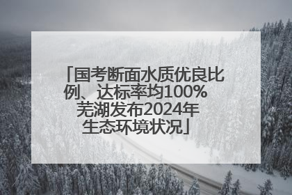 国考断面水质优良比例、达标率均100% 芜湖发布2024年生态环境状况