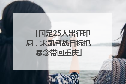 国足25人出征印尼，宋凯督战目标把悬念带回重庆