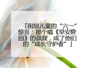 困境儿童的“六一”惊喜：那个唱《早安隆回》的叔叔，成了他们的“成长守护者”