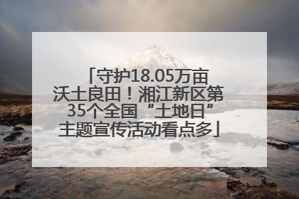 守护18.05万亩沃土良田！湘江新区第35个全国“土地日”主题宣传活动看点多