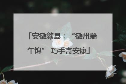 安徽歙县：“徽州端午锦” 巧手寄安康
