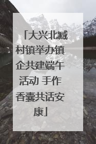 大兴北臧村镇举办镇企共建端午活动 手作香囊共话安康