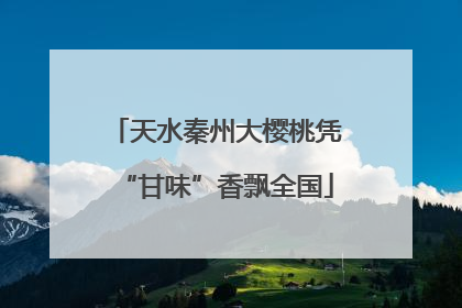 天水秦州大樱桃凭“甘味”香飘全国