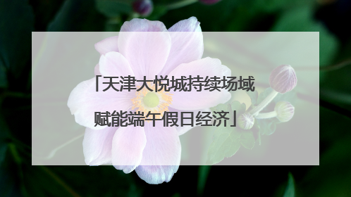 天津大悦城持续场域赋能端午假日经济