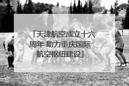 天津航空成立十六周年 助力重庆国际航空枢纽建设