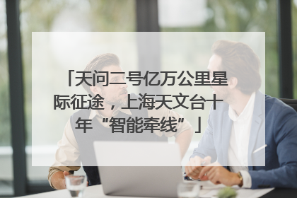 天问二号亿万公里星际征途，上海天文台十年“智能牵线”