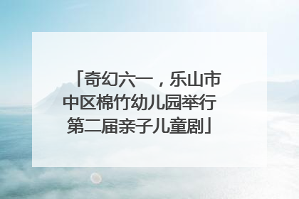 奇幻六一，乐山市中区棉竹幼儿园举行第二届亲子儿童剧