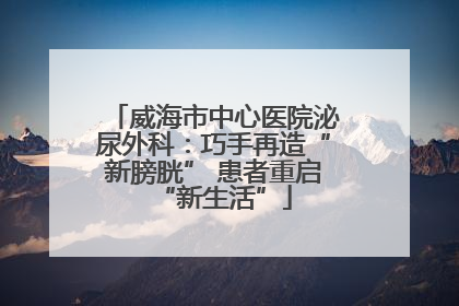 威海市中心医院泌尿外科：巧手再造“新膀胱” 患者重启“新生活”