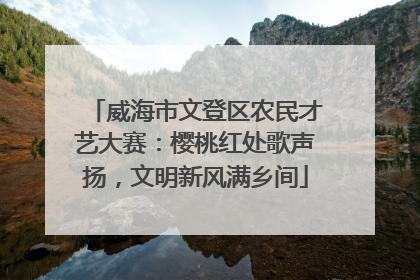 威海市文登区农民才艺大赛：樱桃红处歌声扬，文明新风满乡间