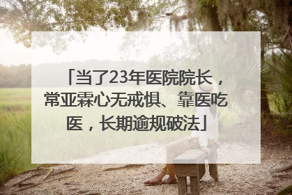 当了23年医院院长，常亚霖心无戒惧、靠医吃医，长期逾规破法