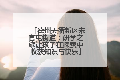 德州天衢新区宋官屯街道：研学之旅让孩子在探索中收获知识与快乐