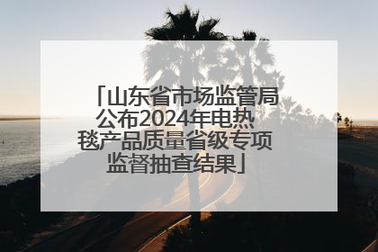 山东省市场监管局公布2024年电热毯产品质量省级专项监督抽查结果
