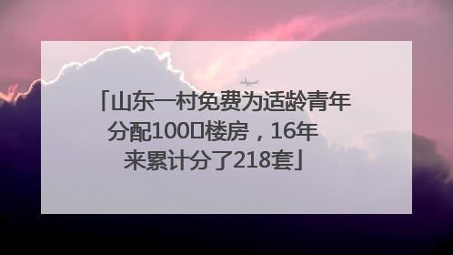 山东一村免费为适龄青年分配100㎡楼房，16年来累计分了218套