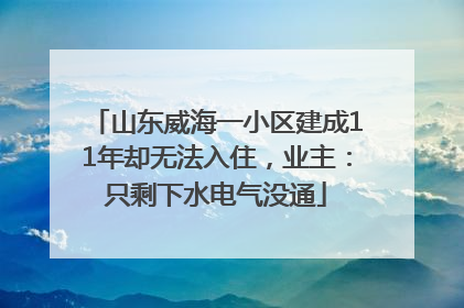 山东威海一小区建成11年却无法入住，业主：只剩下水电气没通