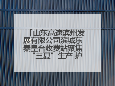 山东高速滨州发展有限公司滨城东秦皇台收费站聚焦“三夏”生产 护航农机畅行“丰收路”
