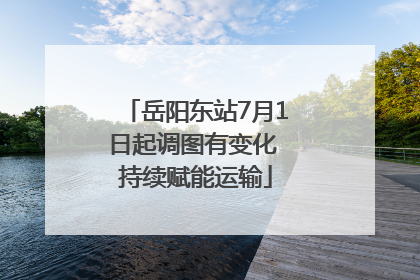 岳阳东站7月1日起调图有变化 持续赋能运输