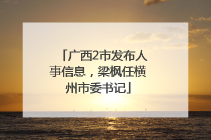 广西2市发布人事信息，梁枫任横州市委书记