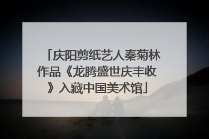 庆阳剪纸艺人秦菊林作品《龙腾盛世庆丰收》入藏中国美术馆