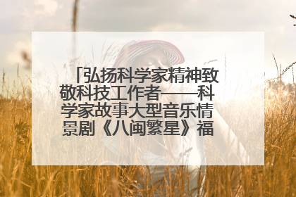 弘扬科学家精神致敬科技工作者——科学家故事大型音乐情景剧《八闽繁星》福州首演侧记
