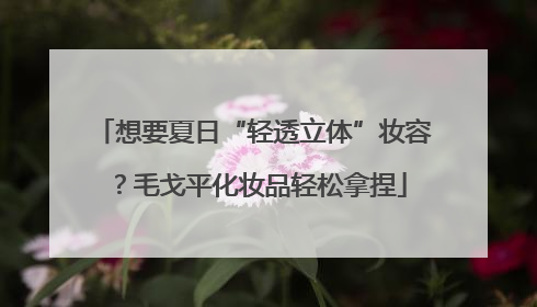 想要夏日“轻透立体”妆容？毛戈平化妆品轻松拿捏