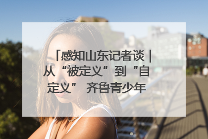 感知山东记者谈｜从“被定义”到“自定义” 齐鲁青少年书写时代新篇