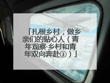 扎根乡村，做乡亲们的贴心人（青年观察·乡村和青年双向奔赴③）