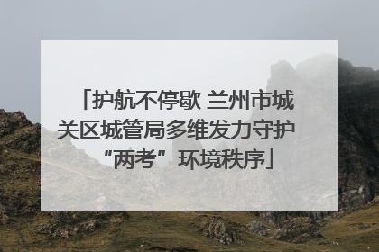 护航不停歇 兰州市城关区城管局多维发力守护“两考”环境秩序
