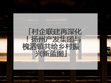 村企联建再深化！扬州产发集团与槐泗镇共绘乡村振兴新蓝图