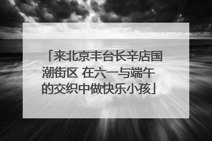 来北京丰台长辛店国潮街区 在六一与端午的交织中做快乐小孩