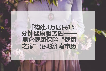 构建3万居民15分钟健康服务圈——昆仑健康保险“健康之家”落地济南市历城区鲍山街道