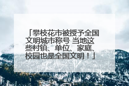 攀枝花市被授予全国文明城市称号 当地这些村镇、单位、家庭、校园也是全国文明！